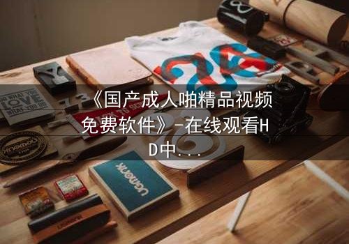 《国产成人啪精品视频免费软件》-在线观看HD中字 - 免费1080P超清第7集