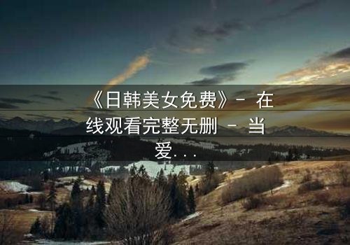 《日韩美女免费》- 在线观看完整无删 - 当爱情与阴谋交织,谁能全身而退?