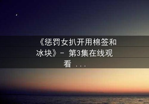 《惩罚女扒开用棉签和冰块》- 第3集在线观看 - 当冰与棉签揭开人性最黑暗的秘密