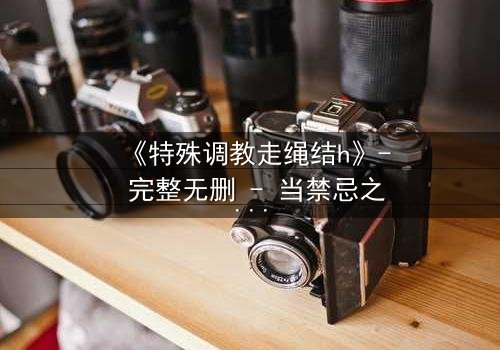 《特殊调教走绳结h》- 完整无删 - 当禁忌之绳缠绕命运之结