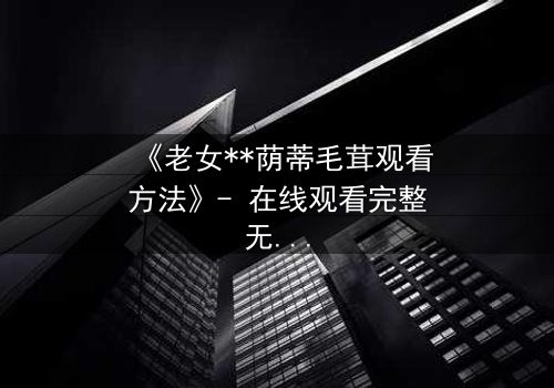 《老女**荫蒂毛茸观看方法》- 在线观看完整无删 - 揭开禁忌之恋的隐秘真相