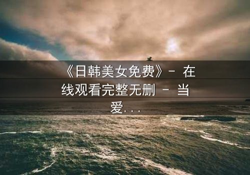 《日韩美女免费》- 在线观看完整无删 - 当爱情与阴谋交织,谁能全身而退?