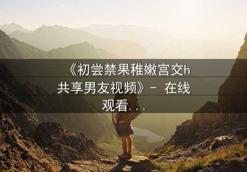 《初尝禁果稚嫩宫交h共享男友视频》- 在线观看 - 当禁忌之恋遇上共享男友,谁能全身而退?