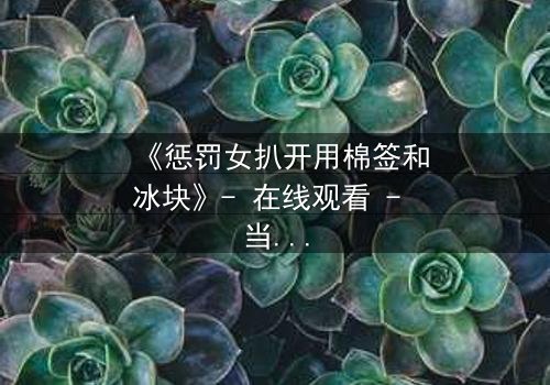 《惩罚女扒开用棉签和冰块》- 在线观看 - 当冰与火的惩罚揭开人性深渊