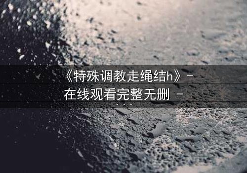 《特殊调教走绳结h》- 在线观看完整无删 - 当束缚成为救赎的钥匙