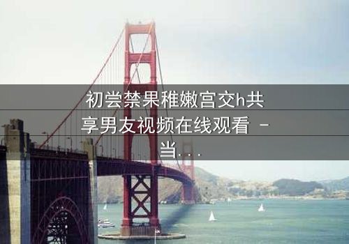 初尝禁果稚嫩宫交h共享男友视频在线观看 - 当禁忌之恋遇上共享男友,谁将沉沦?