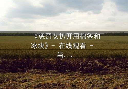 《惩罚女扒开用棉签和冰块》- 在线观看 - 当冰与火的惩罚揭开人性深渊