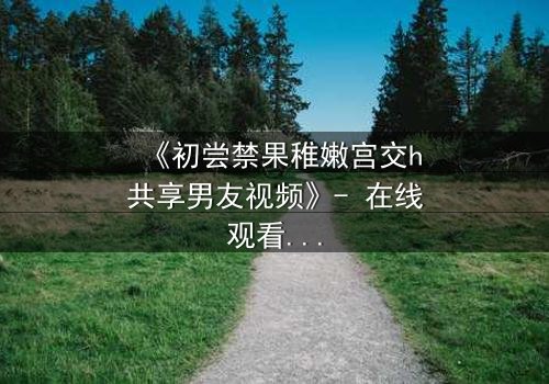 《初尝禁果稚嫩宫交h共享男友视频》- 在线观看 - 当禁忌之恋遇上共享男友,谁将沉沦?
