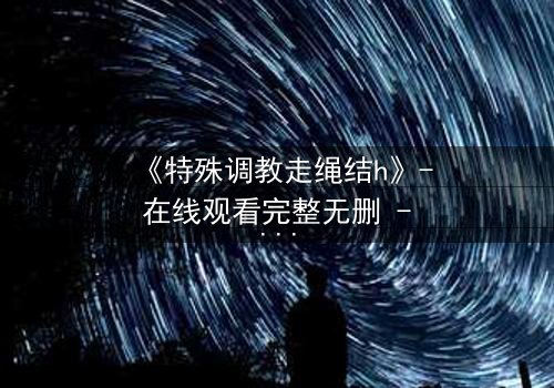 《特殊调教走绳结h》- 在线观看完整无删 - 一场禁忌的技艺与情感的终极较量