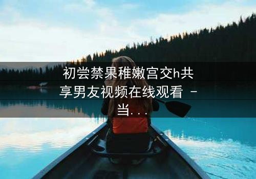 初尝禁果稚嫩宫交h共享男友视频在线观看 - 当纯真少女卷入禁忌共享,谁将主宰她的命运?