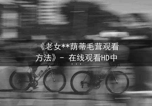 《老女**荫蒂毛茸观看方法》- 在线观看HD中字 - 揭开禁忌之恋的隐秘真相