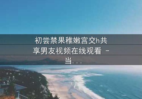 初尝禁果稚嫩宫交h共享男友视频在线观看 - 当纯真少女卷入共享男友的禁忌漩涡