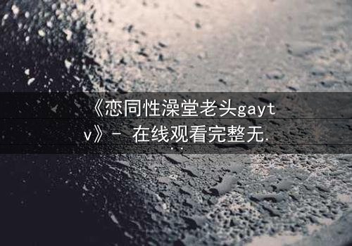 《恋同性澡堂老头gaytv》- 在线观看完整无删 - 禁忌之恋的隐秘真相