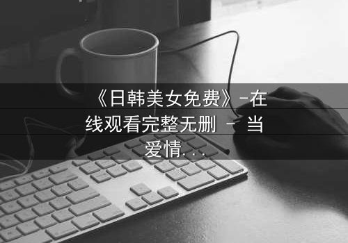 《日韩美女免费》-在线观看完整无删 - 当爱情与背叛交织,她将如何抉择?