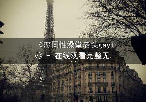 《恋同性澡堂老头gaytv》- 在线观看完整无删 - 一段禁忌之恋的隐秘爆发