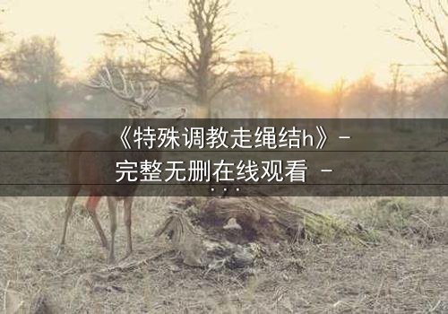 《特殊调教走绳结h》- 完整无删在线观看 - 揭开禁忌调教的隐秘真相