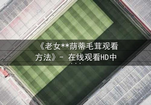《老女**荫蒂毛茸观看方法》- 在线观看HD中字 - 揭开禁忌之恋的隐秘真相