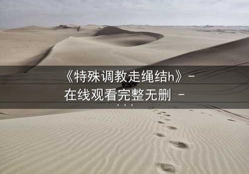 《特殊调教走绳结h》- 在线观看完整无删 - 揭开禁忌调教的秘密