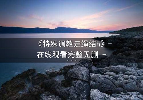 《特殊调教走绳结h》- 在线观看完整无删 - 禁忌之恋如何突破束缚?