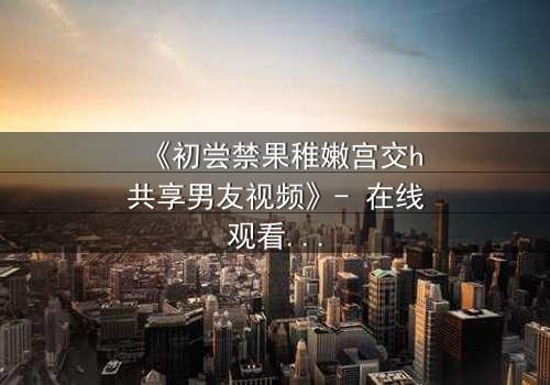 《初尝禁果稚嫩宫交h共享男友视频》- 在线观看 - 当禁忌之恋遇上共享男友的诱惑