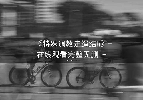 《特殊调教走绳结h》- 在线观看完整无删 - 一场禁忌的技艺与情感的较量