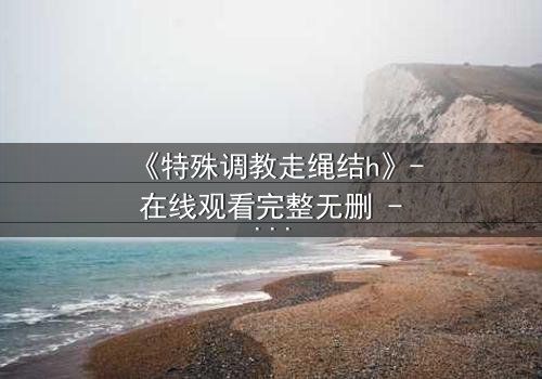 《特殊调教走绳结h》- 在线观看完整无删 - 一场禁忌的技艺与情感的较量