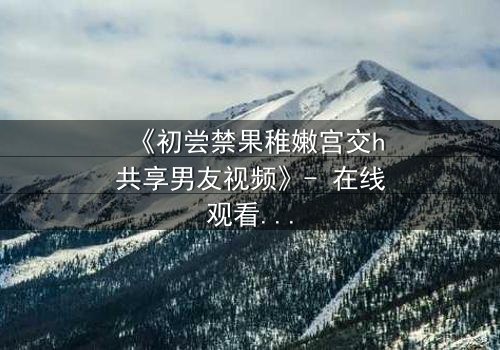 《初尝禁果稚嫩宫交h共享男友视频》- 在线观看 - 当纯真遇上欲望的深渊