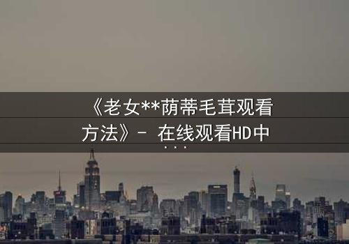 《老女**荫蒂毛茸观看方法》- 在线观看HD中字完整无删 - 揭开禁忌之恋的隐秘真相
