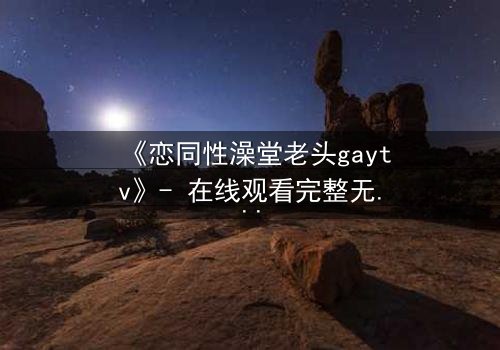 《恋同性澡堂老头gaytv》- 在线观看完整无删 - 禁忌之恋的隐秘角落