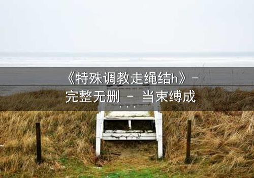 《特殊调教走绳结h》- 完整无删 - 当束缚成为自由的钥匙