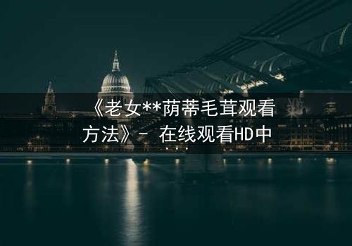 《老女**荫蒂毛茸观看方法》- 在线观看HD中字 - 揭开禁忌之恋的隐秘真相