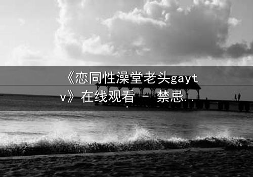 《恋同性澡堂老头gaytv》在线观看 - 禁忌之恋背后的秘密真相