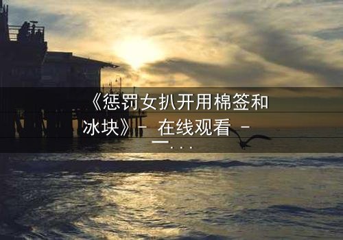 《惩罚女扒开用棉签和冰块》- 在线观看 - 一场惊心动魄的复仇游戏