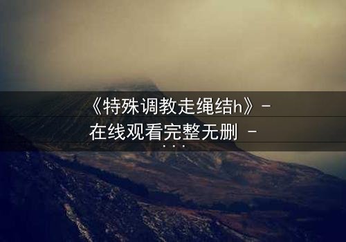 《特殊调教走绳结h》- 在线观看完整无删 - 揭秘禁忌之恋的极限拉扯