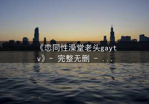 《恋同性澡堂老头gaytv》- 完整无删 - 禁忌之恋引爆网络热议