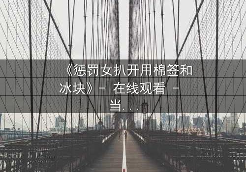 《惩罚女扒开用棉签和冰块》- 在线观看 - 当冰与棉签成为复仇的武器