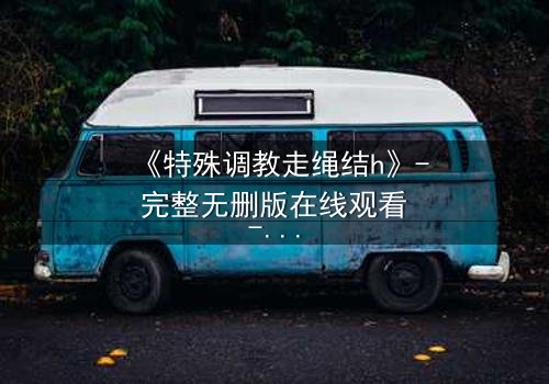 《特殊调教走绳结h》- 完整无删版在线观看 - 一场禁忌的技艺对决