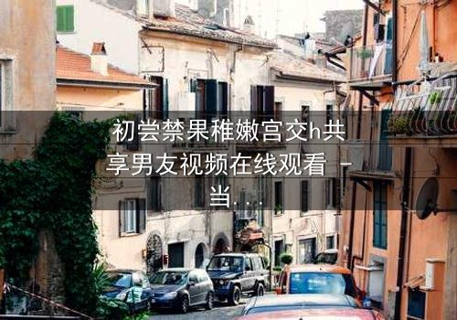 初尝禁果稚嫩宫交h共享男友视频在线观看 - 当禁忌之恋遇上共享男友,谁将沉沦?