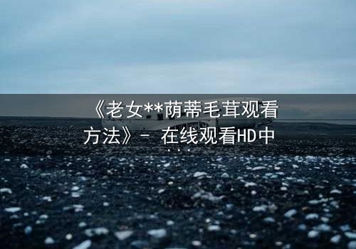 《老女**荫蒂毛茸观看方法》- 在线观看HD中字 - 揭开禁忌之恋的隐秘面纱