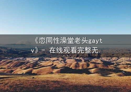 《恋同性澡堂老头gaytv》- 在线观看完整无删 - 一场禁忌之恋的终极考验