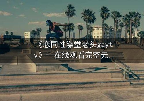 《恋同性澡堂老头gaytv》- 在线观看完整无删 - 一场禁忌之恋的浴池风暴