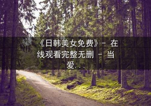 《日韩美女免费》- 在线观看完整无删 - 当爱情与阴谋交织,谁能全身而退?