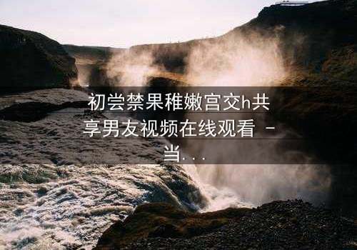 初尝禁果稚嫩宫交h共享男友视频在线观看 - 当纯真与欲望交织,谁将主宰这场禁忌游戏?