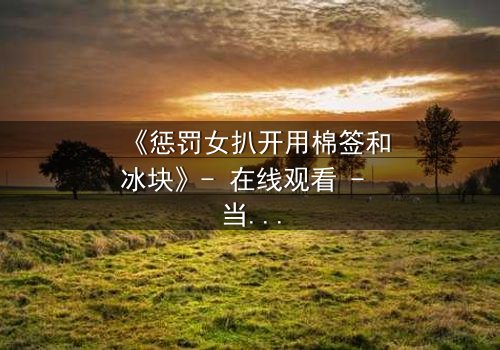 《惩罚女扒开用棉签和冰块》- 在线观看 - 当冷酷惩罚遇上人性挣扎