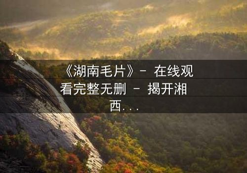 《湖南毛片》- 在线观看完整无删 - 揭开湘西禁忌秘闻