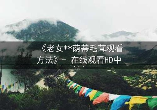 《老女**荫蒂毛茸观看方法》- 在线观看HD中字 - 揭开禁忌之恋的隐秘面纱