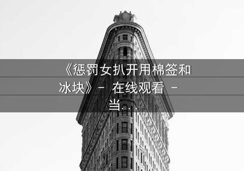 《惩罚女扒开用棉签和冰块》- 在线观看 - 当冰与棉签成为复仇的武器