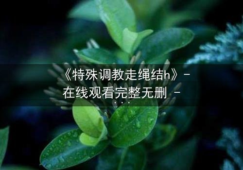 《特殊调教走绳结h》- 在线观看完整无删 - 一场禁忌的技艺与情感的终极博弈
