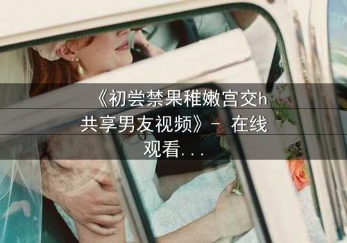 《初尝禁果稚嫩宫交h共享男友视频》- 在线观看完整无删 - 当禁忌之恋遇上共享男友的疯狂实验