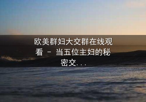 欧美群妇大交群在线观看 - 当五位主妇的秘密交织成风暴,谁能全身而退?